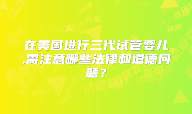在美国进行三代试管婴儿,需注意哪些法律和道德问题?