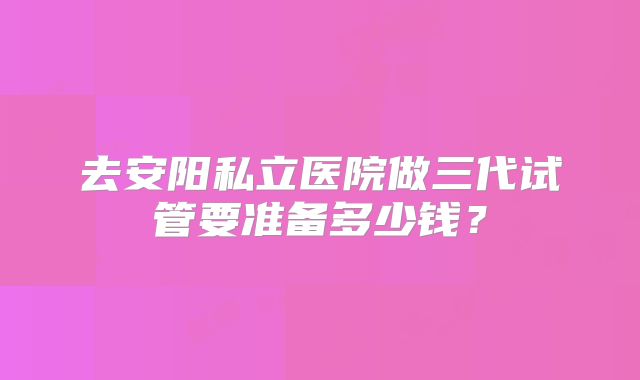 去安阳私立医院做三代试管要准备多少钱？