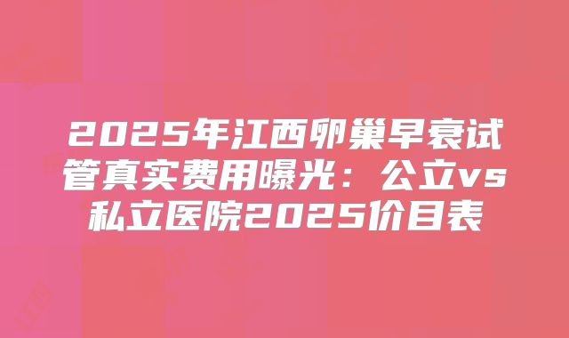 2025年江西卵巢早衰试管真实费用曝光:公立vs私立医院2025价目表