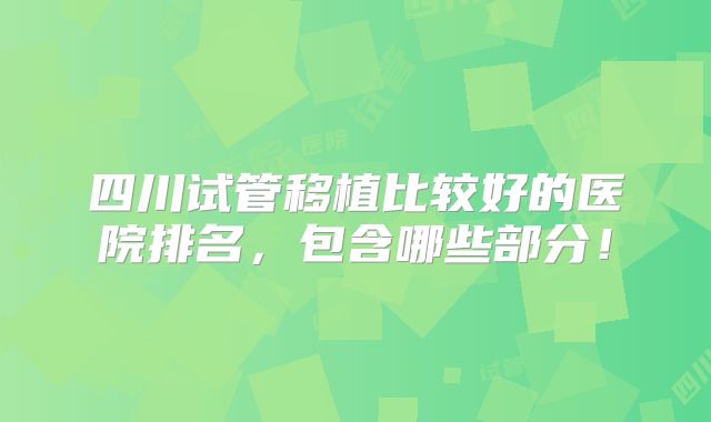 四川试管移植比较好的医院排名,包含哪些部分!