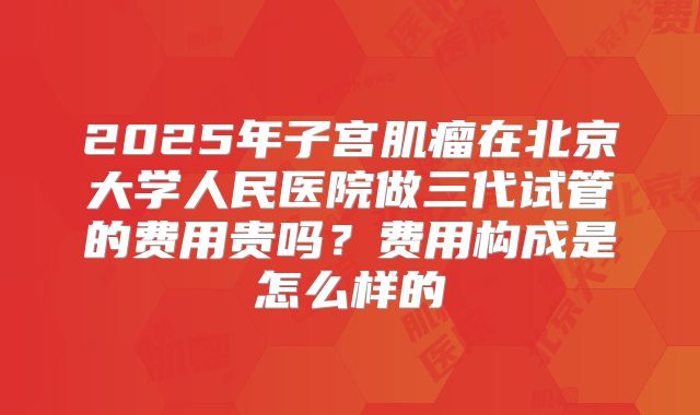 2025年子宫肌瘤在北京大学人民医院做三代试管的费用贵吗？费用构成是怎么样的