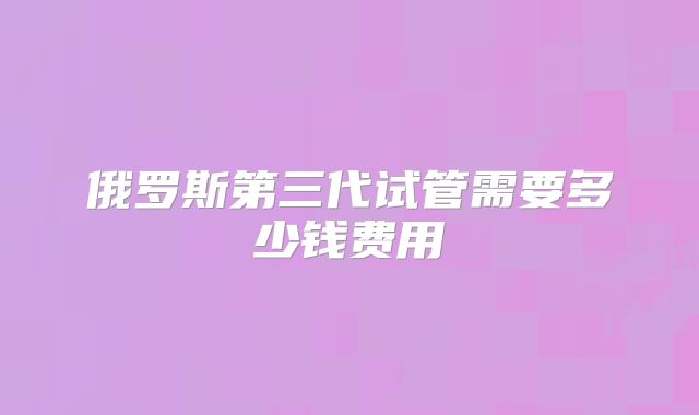 俄罗斯第三代试管需要多少钱费用