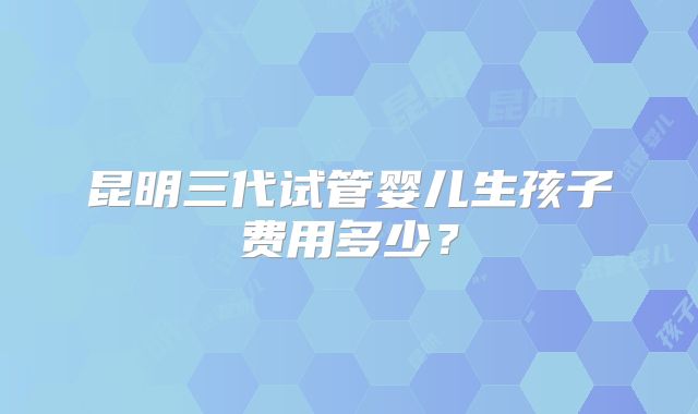 昆明三代试管婴儿生孩子费用多少？
