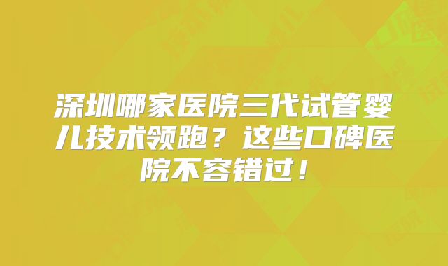 深圳哪家医院三代试管婴儿技术领跑？这些口碑医院不容错过！