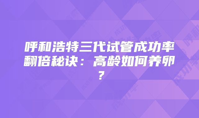 呼和浩特三代试管成功率翻倍秘诀:高龄如何养卵?