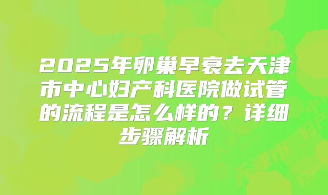 2025年卵巢早衰去天津市中心妇产科医院做试管的流程是怎么样的？详细步骤解析