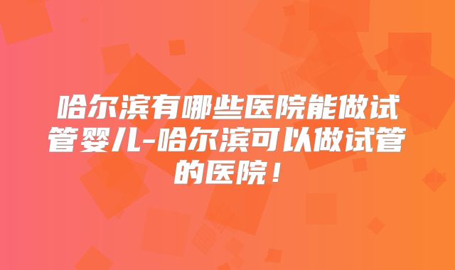哈尔滨有哪些医院能做试管婴儿-哈尔滨可以做试管的医院！