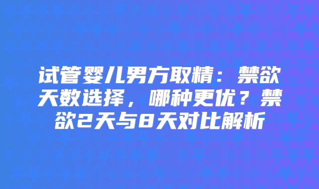 试管婴儿男方取精:禁欲天数选择,哪种更优?禁欲2天与8天对比解析