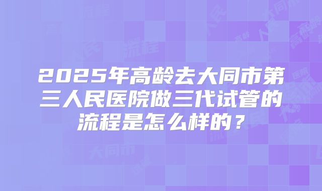 2025年高龄去大同市第三人民医院做三代试管的流程是怎么样的？