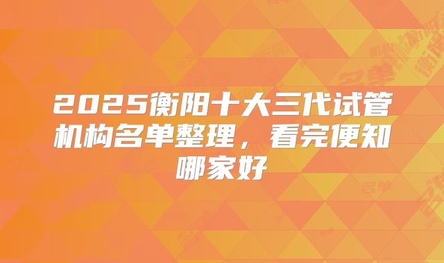 2025衡阳十大三代试管机构名单整理,看完便知哪家好