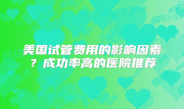 美国试管费用的影响因素？成功率高的医院推荐