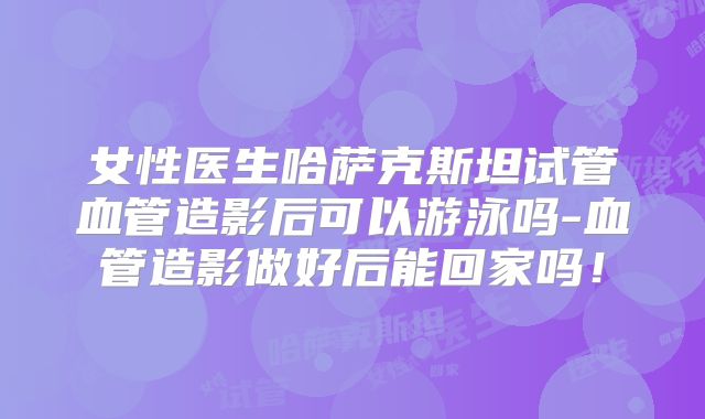 女性医生哈萨克斯坦试管血管造影后可以游泳吗-血管造影做好后能回家吗！