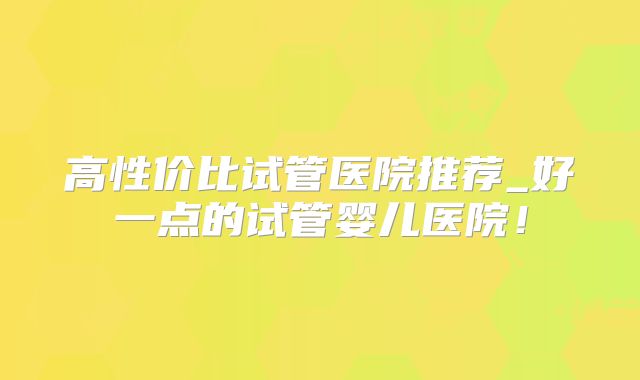 高性价比试管医院推荐_好一点的试管婴儿医院!
