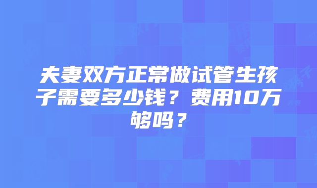 夫妻双方正常做试管生孩子需要多少钱?费用10万够吗?