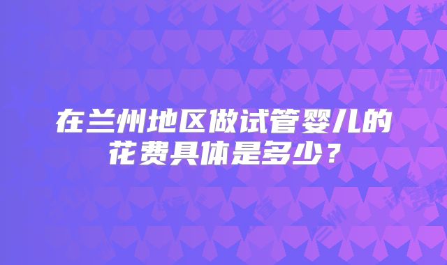 在兰州地区做试管婴儿的花费具体是多少?