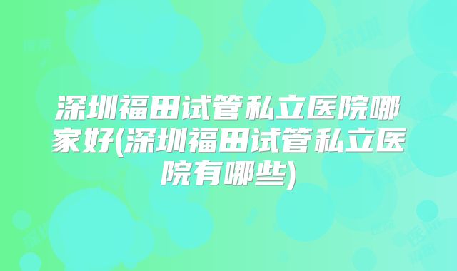 深圳福田试管私立医院哪家好(深圳福田试管私立医院有哪些)