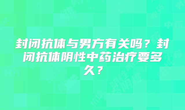 封闭抗体与男方有关吗?封闭抗体阴性中药治疗要多久?