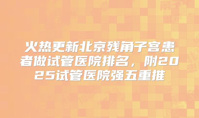 火热更新北京残角子宫患者做试管医院排名，附2025试管医院强五重推