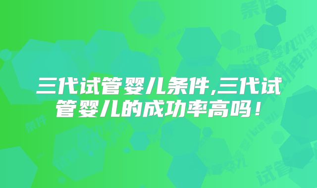 三代试管婴儿条件,三代试管婴儿的成功率高吗!