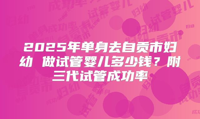 2025年单身去自贡市妇幼 做试管婴儿多少钱?附三代试管成功率