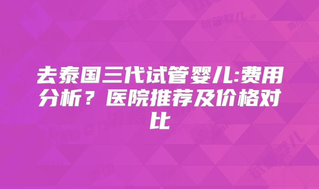 去泰国三代试管婴儿:费用分析？医院推荐及价格对比
