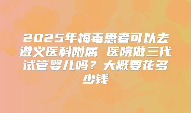 2025年梅毒患者可以去遵义医科附属 医院做三代试管婴儿吗？大概要花多少钱