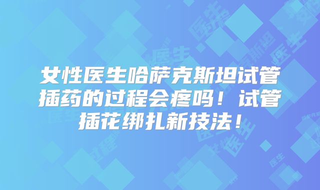 女性医生哈萨克斯坦试管插药的过程会疼吗!试管插花绑扎新技法!