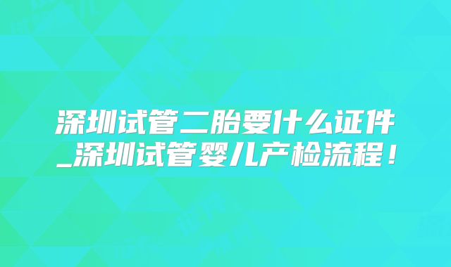 深圳试管二胎要什么证件_深圳试管婴儿产检流程！