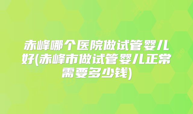 赤峰哪个医院做试管婴儿好(赤峰市做试管婴儿正常需要多少钱)
