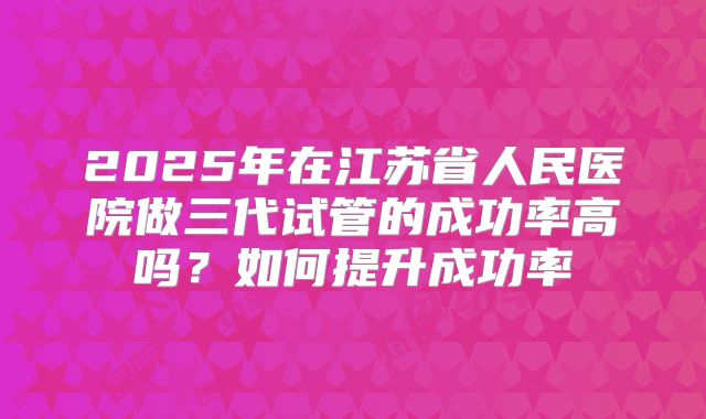 2025年在江苏省人民医院做三代试管的成功率高吗?如何提升成功率