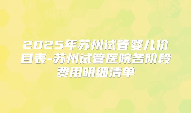 2025年苏州试管婴儿价目表-苏州试管医院各阶段费用明细清单