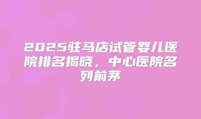 2025驻马店试管婴儿医院排名揭晓，中心医院名列前茅