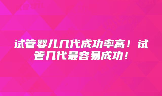 试管婴儿几代成功率高！试管几代最容易成功！