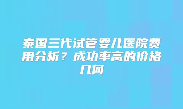 泰国三代试管婴儿医院费用分析?成功率高的价格几何