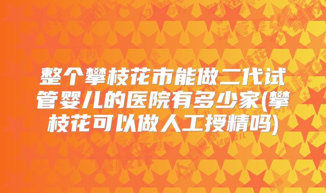 整个攀枝花市能做二代试管婴儿的医院有多少家(攀枝花可以做人工授精吗)