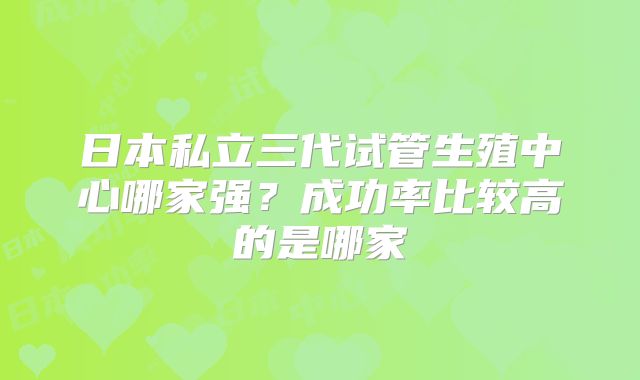 日本私立三代试管生殖中心哪家强？成功率比较高的是哪家