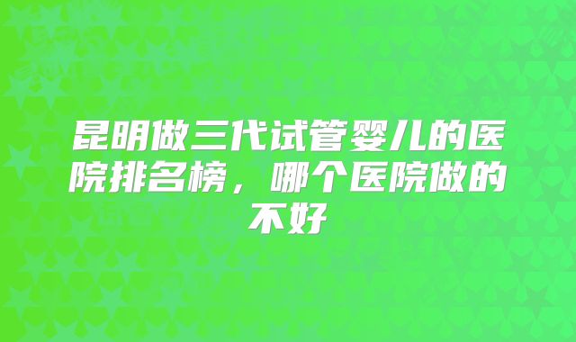 昆明做三代试管婴儿的医院排名榜，哪个医院做的不好