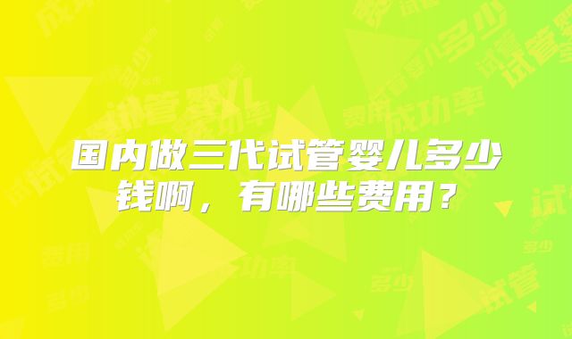 国内做三代试管婴儿多少钱啊，有哪些费用？