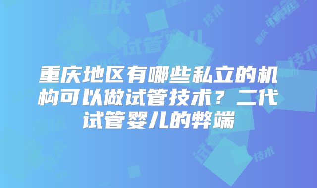 重庆地区有哪些私立的机构可以做试管技术?二代试管婴儿的弊端