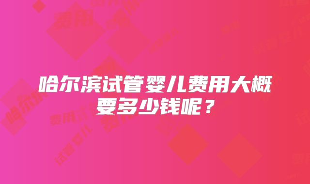 哈尔滨试管婴儿费用大概要多少钱呢?