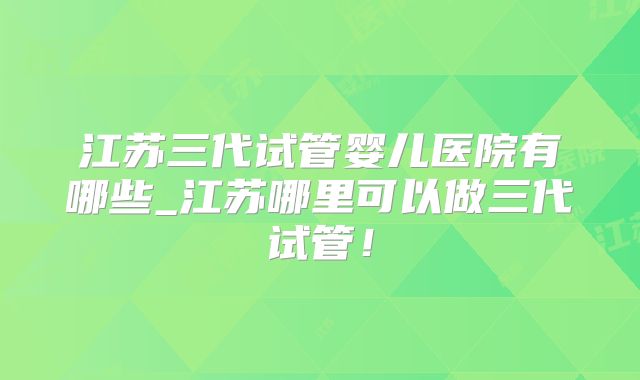 江苏三代试管婴儿医院有哪些_江苏哪里可以做三代试管！