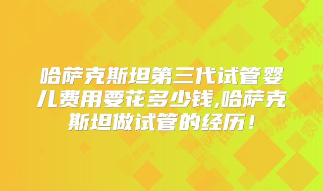 哈萨克斯坦第三代试管婴儿费用要花多少钱,哈萨克斯坦做试管的经历!