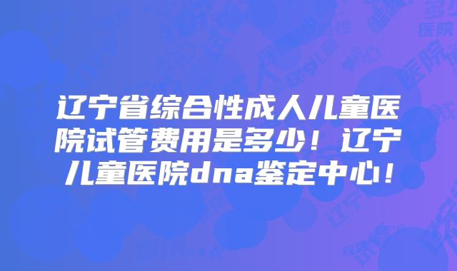 辽宁省综合性成人儿童医院试管费用是多少！辽宁儿童医院dna鉴定中心！