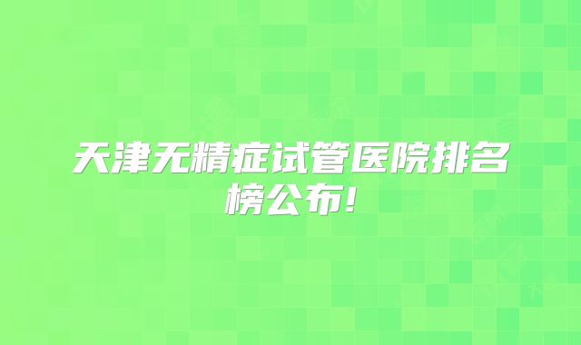 天津无精症试管医院排名榜公布!