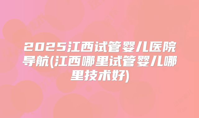 2025江西试管婴儿医院导航(江西哪里试管婴儿哪里技术好)