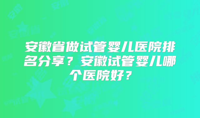安徽省做试管婴儿医院排名分享?安徽试管婴儿哪个医院好?