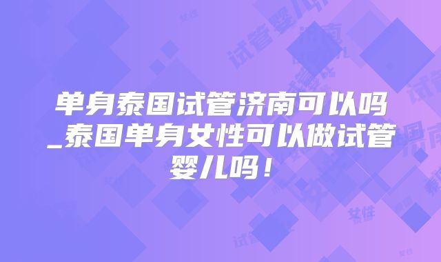 单身泰国试管济南可以吗_泰国单身女性可以做试管婴儿吗!