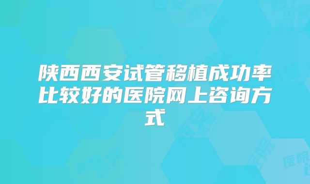 陕西西安试管移植成功率比较好的医院网上咨询方式