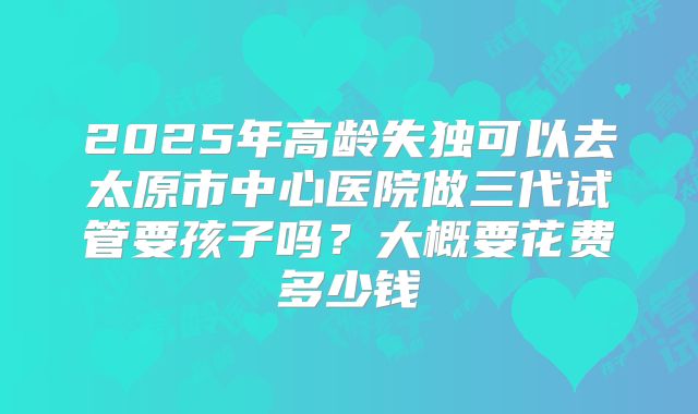 2025年高龄失独可以去太原市中心医院做三代试管要孩子吗?大概要花费多少钱