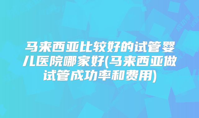 马来西亚比较好的试管婴儿医院哪家好(马来西亚做试管成功率和费用)
